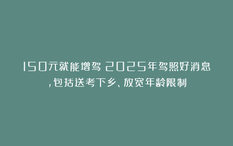 150元就能增驾!2025年驾照好消息,包括送考下乡、放宽年龄限制