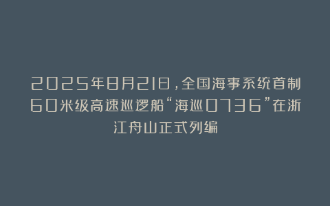 2025年8月21日，全国海事系统首制60米级高速巡逻船“海巡0736”在浙江舟山正式列编