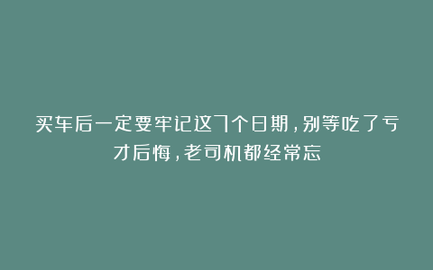 买车后一定要牢记这7个日期，别等吃了亏才后悔，老司机都经常忘