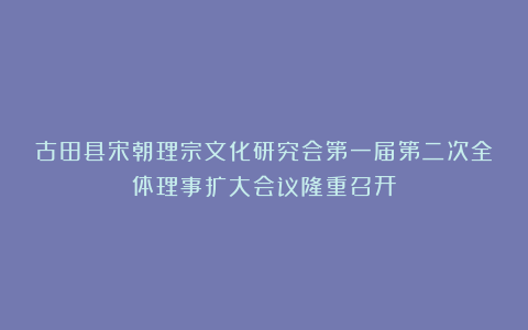 古田县宋朝理宗文化研究会第一届第二次全体理事扩大会议隆重召开