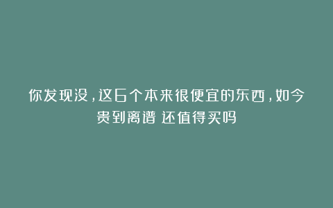 你发现没，这6个本来很便宜的东西，如今贵到离谱！还值得买吗？