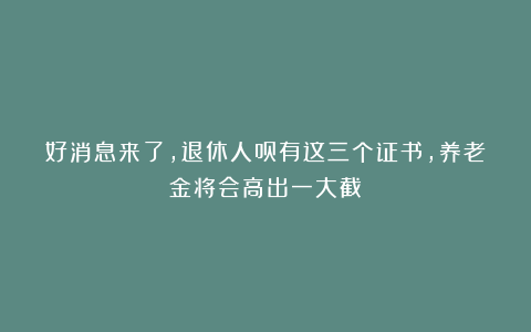 好消息来了，退休人员有这三个证书，养老金将会高出一大截