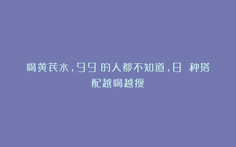 喝黄芪水，99%的人都不知道，8 种搭配越喝越瘦！