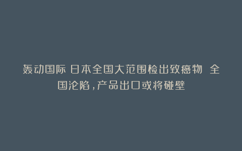 轰动国际！日本全国大范围检出致癌物 全国沦陷，产品出口或将碰壁
