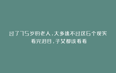 过了75岁的老人，大多逃不过这6个现实！看完泪目，子女都该看看
