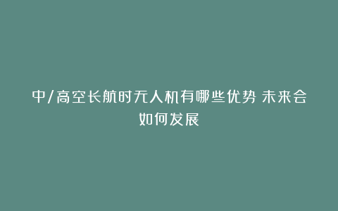 中/高空长航时无人机有哪些优势？未来会如何发展？