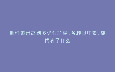 胆红素升高到多少有危险，各种胆红素，都代表了什么？
