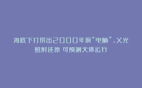 海底下打捞出2000年前“电脑”，X光照射还原：可预测天体运行
