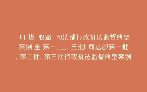 【干货||收藏 司法部行政执法监督典型案例（全）第一、二、三批】司法部第一批、第二批、第三批行政执法监督典型案例