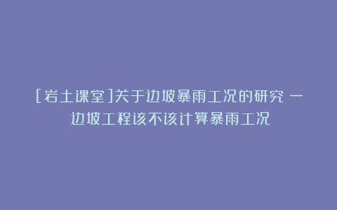 [岩土课堂]关于边坡暴雨工况的研究（一）边坡工程该不该计算暴雨工况？