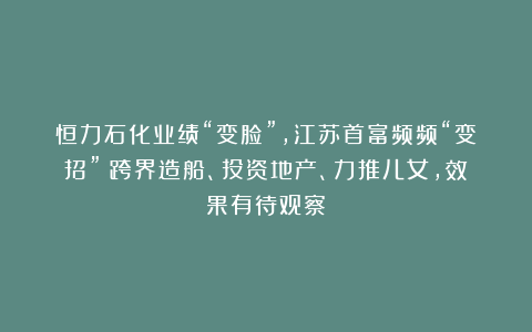 恒力石化业绩“变脸”，江苏首富频频“变招”：跨界造船、投资地产、力推儿女，效果有待观察