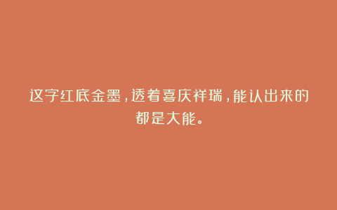 这字红底金墨，透着喜庆祥瑞，能认出来的都是大能。
