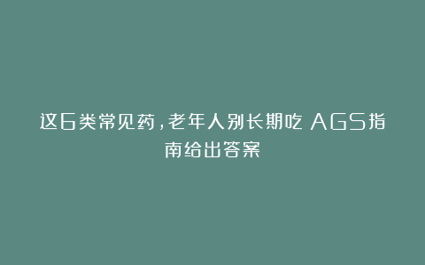 这6类常见药，老年人别长期吃！AGS指南给出答案