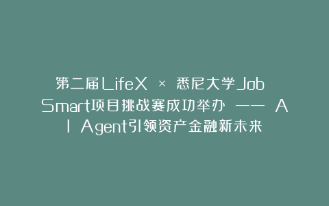 第二届LifeX × 悉尼大学Job Smart项目挑战赛成功举办 —— AI Agent引领资产金融新未来