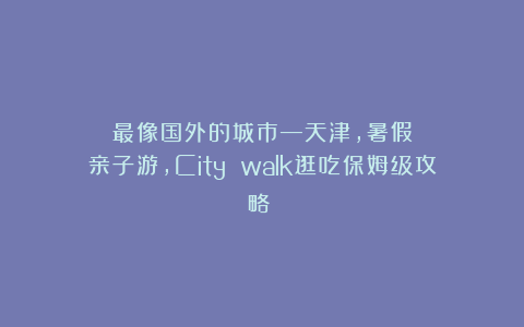 最像国外的城市—天津，暑假亲子游，City walk逛吃保姆级攻略❗️