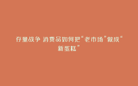 存量战争：消费品如何把“老市场”做成“新蛋糕”？