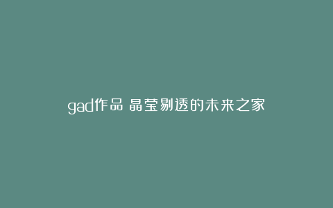gad作品|晶莹剔透的未来之家