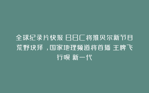 全球纪录片快报：BBC将推贝尔新节目《荒野抉择》，国家地理频道将首播《王牌飞行员：新一代》