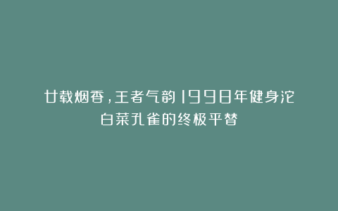 廿载烟香，王者气韵｜1998年健身沱：白菜孔雀的终极平替