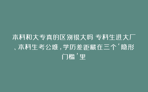 本科和大专真的区别很大吗？专科生进大厂、本科生考公难，学历差距藏在三个‘隐形门槛’里！