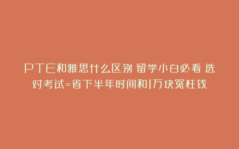 PTE和雅思什么区别？留学小白必看！选对考试=省下半年时间和1万块冤枉钱！