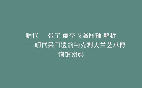 明代 ​​​张宁《虚亭飞瀑图轴》解析​​​​——明代吴门遗韵与克利夫兰艺术博物馆密码