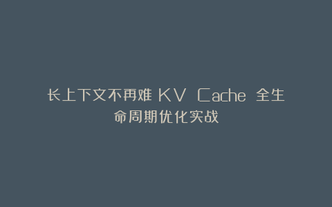 长上下文不再难:KV Cache 全生命周期优化实战