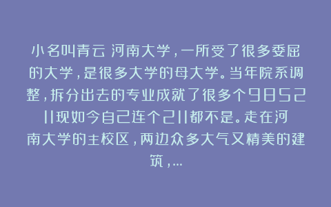 小名叫青云：河南大学，一所受了很多委屈的大学，是很多大学的母大学。当年院系调整，拆分出去的专业成就了很多个985211现如今自己连个211都不是。走在河南大学的主校区，两边众多大气又精美的建筑，…