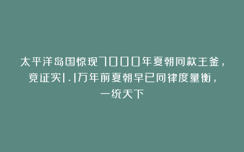 太平洋岛国惊现7000年夏朝同款王釜，竟证实1.1万年前夏朝早已同律度量衡，一统天下！