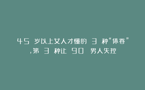 45 岁以上女人才懂的 3 种“体香”，第 3 种让 90% 男人失控