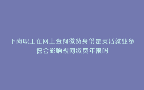 下岗职工在网上查询缴费身份是灵活就业参保会影响视同缴费年限吗