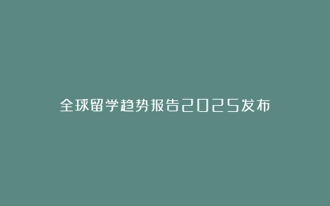 全球留学趋势报告2025发布