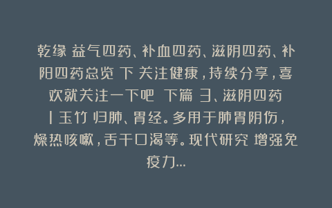 乾缘：益气四药、补血四药、滋阴四药、补阳四药总览（下）关注健康，持续分享，喜欢就关注一下吧！（下篇）3、滋阴四药：1）玉竹：归肺、胃经。多用于肺胃阴伤，燥热咳嗽，舌干口渴等。现代研究：增强免疫力…
