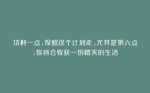功利一点，按照这个计划走，尤其是第六点，你将会收获一份踏实的生活