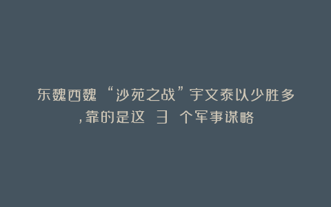 东魏西魏 “沙苑之战”：宇文泰以少胜多，靠的是这 3 个军事谋略