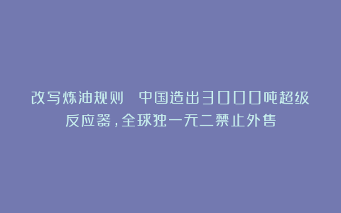 改写炼油规则 :中国造出3000吨超级反应器,全球独一无二禁止外售