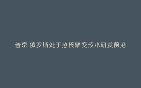 普京：俄罗斯处于热核聚变技术研发前沿