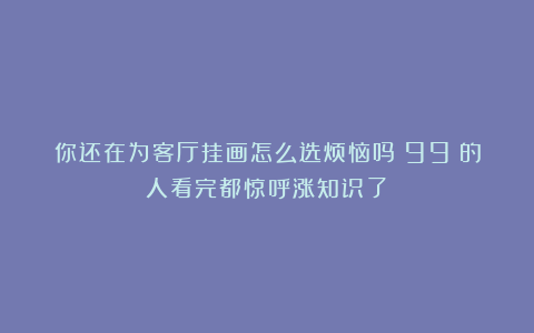 你还在为客厅挂画怎么选烦恼吗？99%的人看完都惊呼涨知识了！