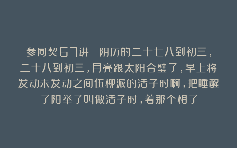 参同契67讲  阴历的二十七八到初三，二十八到初三，月亮跟太阳合璧了，早上将发动未发动之间伍柳派的活子时啊，把睡醒了阳举了叫做活子时，着那个相了