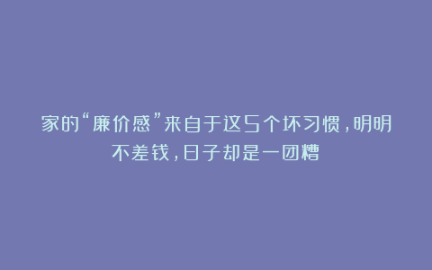 家的“廉价感”来自于这5个坏习惯，明明不差钱，日子却是一团糟！