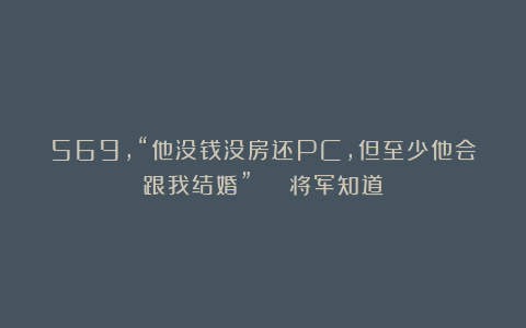 569，“他没钱没房还PC，但至少他会跟我结婚” | 将军知道