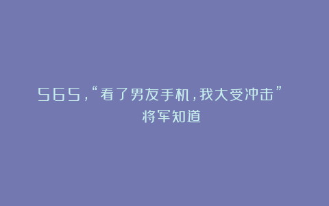 565，“看了男友手机，我大受冲击” | 将军知道
