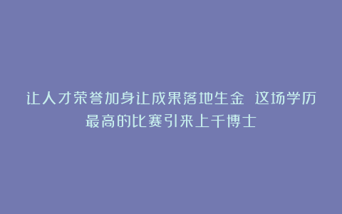 让人才荣誉加身让成果落地生金 这场学历最高的比赛引来上千博士