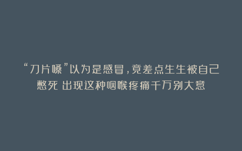“刀片嗓”以为是感冒，竟差点生生被自己憋死？出现这种咽喉疼痛千万别大意！