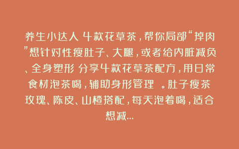 养生小达人：4款花草茶，帮你局部“掉肉”想针对性瘦肚子、大腿，或者给内脏减负、全身塑形？分享4款花草茶配方，用日常食材泡茶喝，辅助身形管理 。肚子瘦茶：玫瑰、陈皮、山楂搭配，每天泡着喝，适合想减…