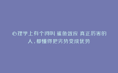 心理学上有个词叫：鲨鱼效应（真正厉害的人，都懂得把劣势变成优势）