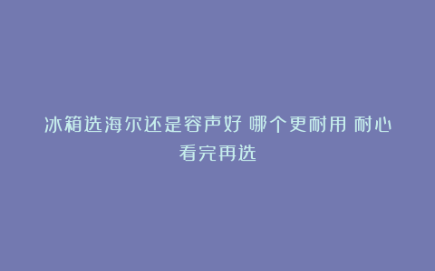 冰箱选海尔还是容声好？哪个更耐用？耐心看完再选