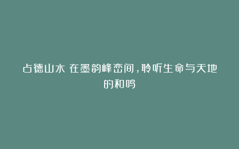 占德山水：在墨韵峰峦间，聆听生命与天地的和鸣