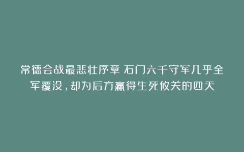 常德会战最悲壮序章：石门六千守军几乎全军覆没，却为后方赢得生死攸关的四天