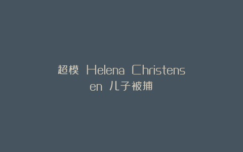超模 Helena Christensen 儿子被捕！